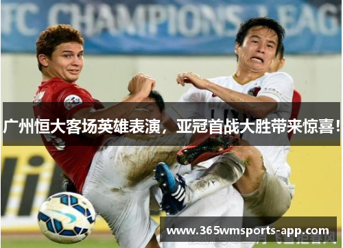 广州恒大客场英雄表演，亚冠首战大胜带来惊喜！